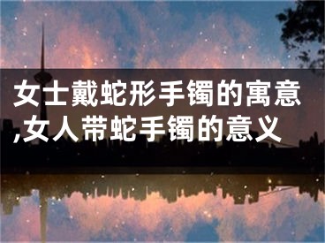 女士戴蛇形手镯的寓意,女人带蛇手镯的意义