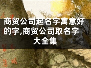 商贸公司起名字寓意好的字,商贸公司取名字大全集
