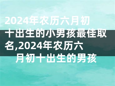 2024年农历六月初十出生的小男孩最佳取名,2024年农历六月初十出生的男孩