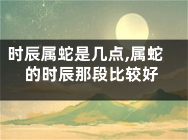 时辰属蛇是几点,属蛇的时辰那段比较好