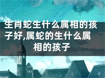 生肖蛇生什么属相的孩子好,属蛇的生什么属相的孩子