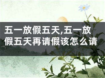 五一放假五天,五一放假五天再请假该怎么请