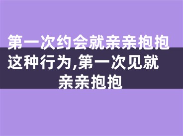 第一次约会就亲亲抱抱这种行为,第一次见就亲亲抱抱