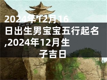 2024年12月16日出生男宝宝五行起名,2024年12月生子吉日