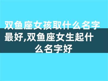 双鱼座女孩取什么名字最好,双鱼座女生起什么名字好