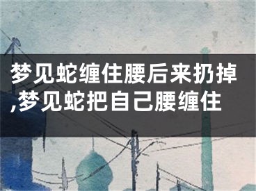 梦见蛇缠住腰后来扔掉,梦见蛇把自己腰缠住