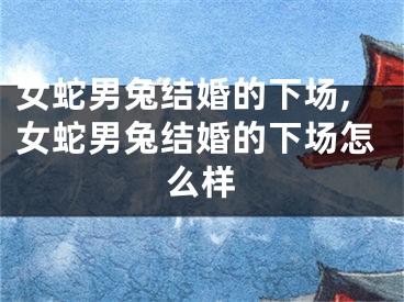 女蛇男兔结婚的下场,女蛇男兔结婚的下场怎么样