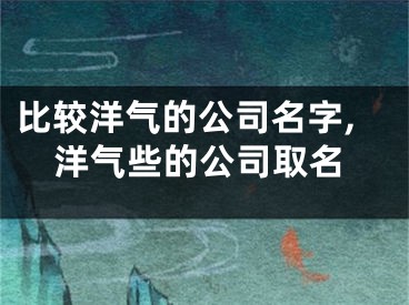 比较洋气的公司名字,洋气些的公司取名