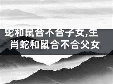 蛇和鼠合不合子女,生肖蛇和鼠合不合父女