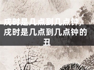 戌时是几点到几点钟,戌时是几点到几点钟的丑