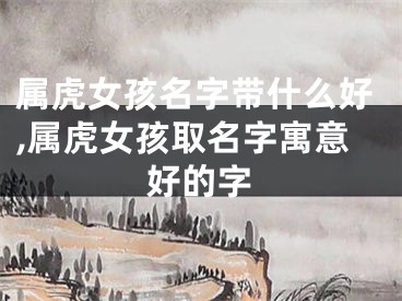 属虎女孩名字带什么好,属虎女孩取名字寓意好的字
