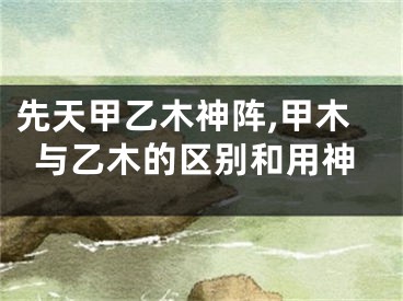 先天甲乙木神阵,甲木与乙木的区别和用神