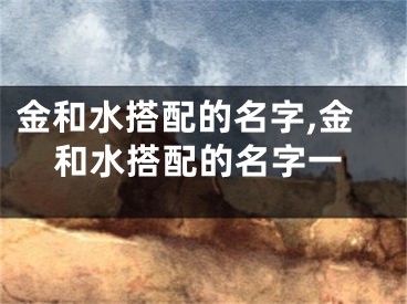 金和水搭配的名字,金和水搭配的名字一
