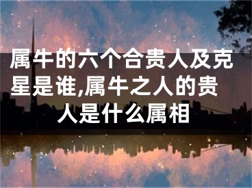 属牛的六个合贵人及克星是谁,属牛之人的贵人是什么属相