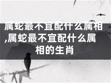 属蛇最不宜配什么属相,属蛇最不宜配什么属相的生肖