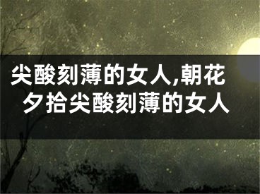 尖酸刻薄的女人,朝花夕拾尖酸刻薄的女人