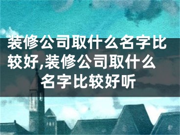 装修公司取什么名字比较好,装修公司取什么名字比较好听