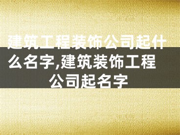 建筑工程装饰公司起什么名字,建筑装饰工程公司起名字
