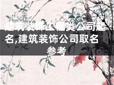 建筑装饰工程类公司起名,建筑装饰公司取名参考