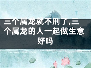 三个属龙就不刑了,三个属龙的人一起做生意好吗