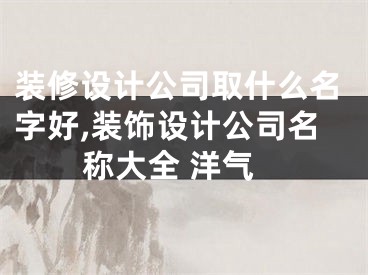 装修设计公司取什么名字好,装饰设计公司名称大全 洋气