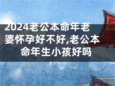 2024老公本命年老婆怀孕好不好,老公本命年生小孩好吗