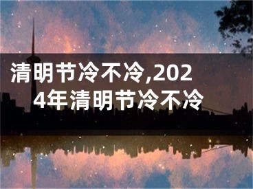 清明节冷不冷,2024年清明节冷不冷