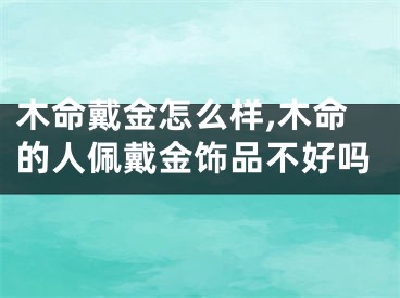 木命戴金怎么样,木命的人佩戴金饰品不好吗