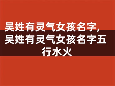 吴姓有灵气女孩名字,吴姓有灵气女孩名字五行水火