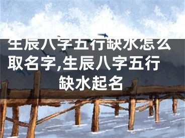 生辰八字五行缺水怎么取名字,生辰八字五行缺水起名