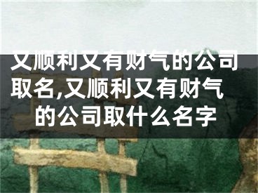 又顺利又有财气的公司取名,又顺利又有财气的公司取什么名字