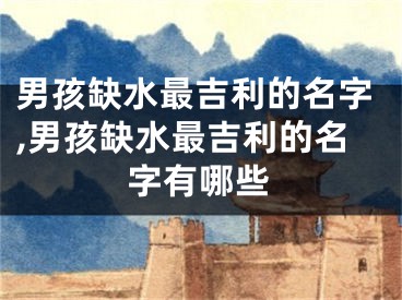 男孩缺水最吉利的名字,男孩缺水最吉利的名字有哪些