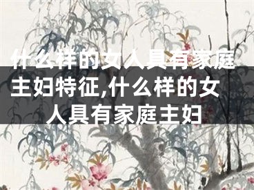 什么样的女人具有家庭主妇特征,什么样的女人具有家庭主妇
