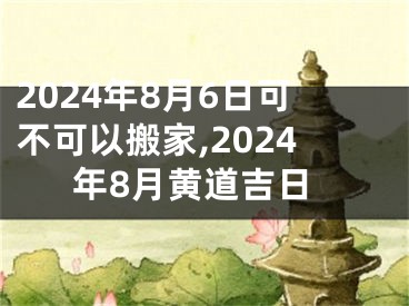 2024年8月6日可不可以搬家,2024年8月黄道吉日