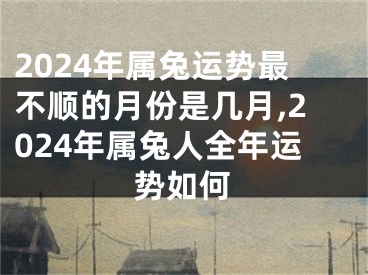2024年属兔运势最不顺的月份是几月,2024年属兔人全年运势如何
