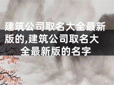 建筑公司取名大全最新版的,建筑公司取名大全最新版的名字