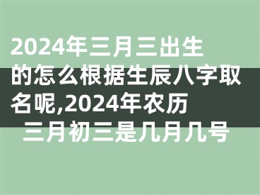 2024年三月三出生的怎么根据生辰八字取名呢,2024年农历三月初三是几月几号