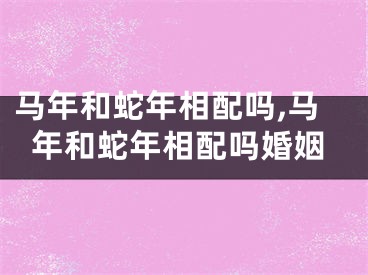 马年和蛇年相配吗,马年和蛇年相配吗婚姻