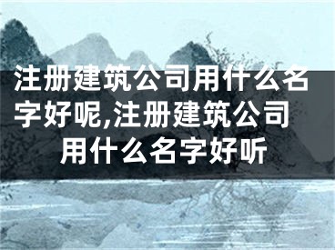 注册建筑公司用什么名字好呢,注册建筑公司用什么名字好听