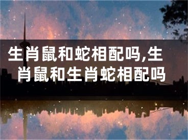 生肖鼠和蛇相配吗,生肖鼠和生肖蛇相配吗