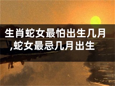 生肖蛇女最怕出生几月,蛇女最忌几月出生
