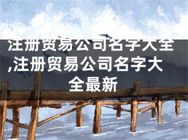注册贸易公司名字大全,注册贸易公司名字大全最新