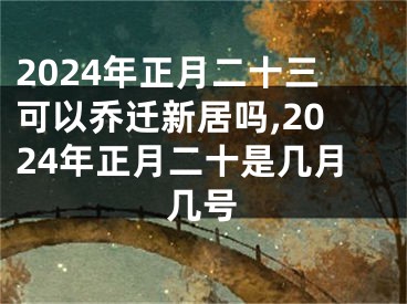 2024年正月二十三可以乔迁新居吗,2024年正月二十是几月几号