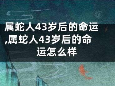 属蛇人43岁后的命运,属蛇人43岁后的命运怎么样