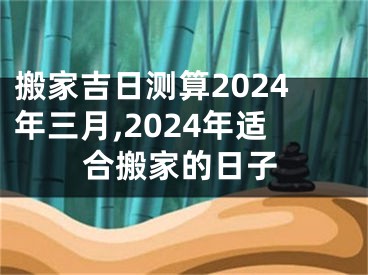 搬家吉日测算2024年三月,2024年适合搬家的日子