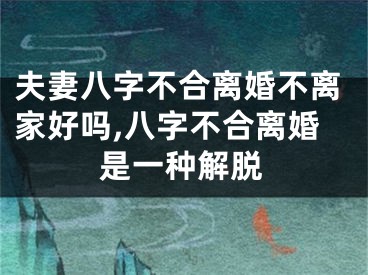 夫妻八字不合离婚不离家好吗,八字不合离婚是一种解脱