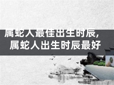 属蛇人最佳出生时辰,属蛇人出生时辰最好