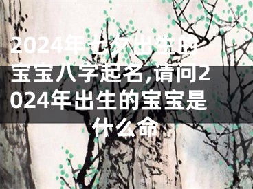 2024年七夕出生的宝宝八字起名,请问2024年出生的宝宝是什么命