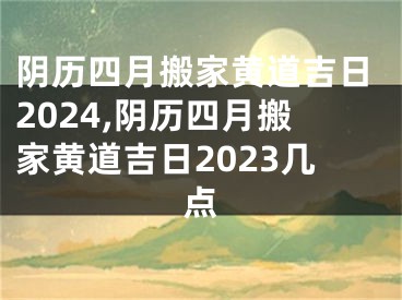 阴历四月搬家黄道吉日2024,阴历四月搬家黄道吉日2023几点