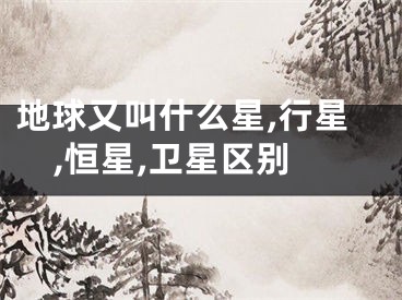 地球又叫什么星,行星,恒星,卫星区别